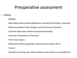 Preoperative assessment
 History
1. Allergies
2. Nasal obstruction (unilateral/bilateral, constant/intermittent, seasonal)
3. Bilateral symptoms that change in severity (mucosal disease)
4. Constant obstruction (fixed structural abnormality)
5. Presence of epistaxis or rhinorrhea
6. Prior nasal surgery
7. Medication history (especially vasoconstrictive sprays, OC’s)
8. Trauma
9. Symptoms (crusting, dry mouth, frequent sore throats, sinus problems)
 