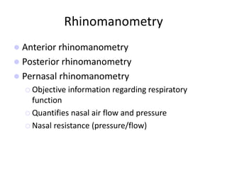 Rhinomanometry
 Anterior rhinomanometry
 Posterior rhinomanometry
 Pernasal rhinomanometry
 Objective information regarding respiratory
function
 Quantifies nasal air flow and pressure
 Nasal resistance (pressure/flow)
 