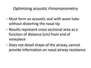 Optimizing acoustic rhinomanometry
 Must form an acoustic seal with wave tube
without distorting the nasal tip
 Results represent cross sectional area as a
function of distance (cm) from end of
nosepiece
 Does not detail shape of the airway, cannot
provide information on nasal airway resistance
 