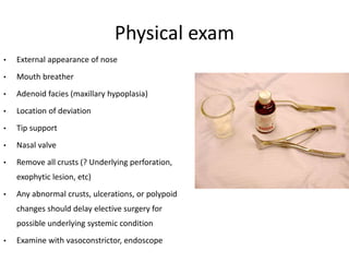 Physical exam
• External appearance of nose
• Mouth breather
• Adenoid facies (maxillary hypoplasia)
• Location of deviation
• Tip support
• Nasal valve
• Remove all crusts (? Underlying perforation,
exophytic lesion, etc)
• Any abnormal crusts, ulcerations, or polypoid
changes should delay elective surgery for
possible underlying systemic condition
• Examine with vasoconstrictor, endoscope
 