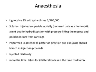 Anaesthesia
• Lignocaine 2% wid epinephrine 1/100,000
• Solution injected subperichondrially (not used only as a hemostatic
agent but for hydrodissection-with pressure lifting the mucosa and
perichondrium from cartilage
• Performed in anterior to posterior direction and d mucosa should
blanch as injection proceeds
• Injected bilaterally
• more the time taken for infillteration less is the time rqrd for Sx
 
