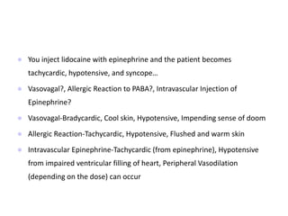  You inject lidocaine with epinephrine and the patient becomes
tachycardic, hypotensive, and syncope…
 Vasovagal?, Allergic Reaction to PABA?, Intravascular Injection of
Epinephrine?
 Vasovagal-Bradycardic, Cool skin, Hypotensive, Impending sense of doom
 Allergic Reaction-Tachycardic, Hypotensive, Flushed and warm skin
 Intravascular Epinephrine-Tachycardic (from epinephrine), Hypotensive
from impaired ventricular filling of heart, Peripheral Vasodilation
(depending on the dose) can occur
 