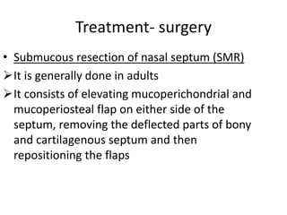 Treatment- surgery
• Submucous resection of nasal septum (SMR)
It is generally done in adults
It consists of elevating mucoperichondrial and
mucoperiosteal flap on either side of the
septum, removing the deflected parts of bony
and cartilagenous septum and then
repositioning the flaps
 