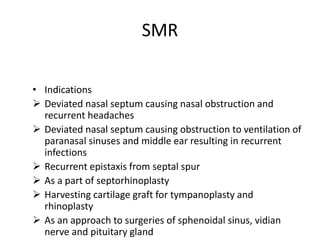 SMR
• Indications
 Deviated nasal septum causing nasal obstruction and
recurrent headaches
 Deviated nasal septum causing obstruction to ventilation of
paranasal sinuses and middle ear resulting in recurrent
infections
 Recurrent epistaxis from septal spur
 As a part of septorhinoplasty
 Harvesting cartilage graft for tympanoplasty and
rhinoplasty
 As an approach to surgeries of sphenoidal sinus, vidian
nerve and pituitary gland
 