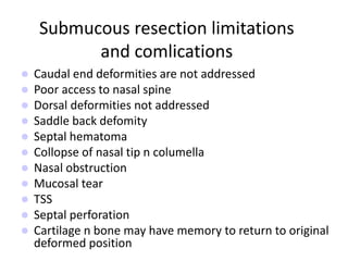 Submucous resection limitations
and comlications
 Caudal end deformities are not addressed
 Poor access to nasal spine
 Dorsal deformities not addressed
 Saddle back defomity
 Septal hematoma
 Collopse of nasal tip n columella
 Nasal obstruction
 Mucosal tear
 TSS
 Septal perforation
 Cartilage n bone may have memory to return to original
deformed position
 