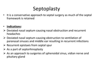 Septoplasty
• It is a conservative approach to septal surgery as much of the septal
framework is retained
• Indications:
 Deviated nasal septum causing nasal obstruction and recurrent
headaches
 Deviated nasal septum causing obstruction to ventilation of
paranasal sinuses and middle ear resulting in recurrent infections
 Recurrent epistaxis from septal spur
 As a part of septorhinoplasty
 As an approach to surgeries of sphenoidal sinus, vidian nerve and
pituitary gland
 
