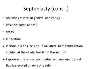 Septoplasty (cont…)
• Anesthesia: local or general anesthesia
• Position: same as SMR
• Steps :
 Infiltration
 Incision: Freer’s incision– a unilateral hemitransfixation
incision at the caudal border of the septum
 Exposure: the mucoperichondrial and mucoperiosteal
flap is elevated on only one side
 