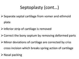 Septoplasty (cont…)
Separate septal cartilage from vomer and ethmoid
plate
Inferior strip of cartilage is removed
Correct the bony septum by removing deformed parts
Minor deviations of cartilage are corrected by criss
cross incision which breaks spring action of cartilage
Nasal packing
 