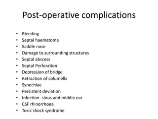 Post-operative complications
• Bleeding
• Septal haematoma
• Saddle nose
• Damage to surrounding structures
• Septal abscess
• Septal Perforation
• Depression of bridge
• Retraction of columella
• Synechiae
• Persistent deviation
• Infection- sinus and middle ear
• CSF rhinorrhoea
• Toxic shock syndrome
 