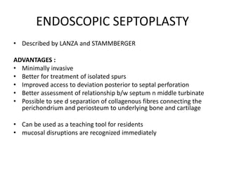 ENDOSCOPIC SEPTOPLASTY
• Described by LANZA and STAMMBERGER
ADVANTAGES :
• Minimally invasive
• Better for treatment of isolated spurs
• Improved access to deviation posterior to septal perforation
• Better assessment of relationship b/w septum n middle turbinate
• Possible to see d separation of collagenous fibres connecting the
perichondrium and periosteum to underlying bone and cartilage
• Can be used as a teaching tool for residents
• mucosal disruptions are recognized immediately
 