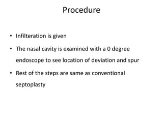 Procedure
• Infilteration is given
• The nasal cavity is examined with a 0 degree
endoscope to see location of deviation and spur
• Rest of the steps are same as conventional
septoplasty
 