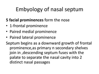 Embyology of nasal septum
5 facial prominences form the nose
• 1-frontal prominence
• Paired medial prominence
• Paired lateral prominence
Septum begins as a downward growth of frontal
prominence,as primary n secondary shelves
join in ,descending septum fuses with the
palate to separate the nasal cavity into 2
distinct nasal passages
 