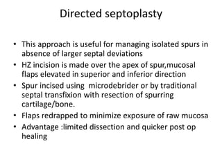 Directed septoplasty
• This approach is useful for managing isolated spurs in
absence of larger septal deviations
• HZ incision is made over the apex of spur,mucosal
flaps elevated in superior and inferior direction
• Spur incised using microdebrider or by traditional
septal transfixion with resection of spurring
cartilage/bone.
• Flaps redrapped to minimize exposure of raw mucosa
• Advantage :limited dissection and quicker post op
healing
 