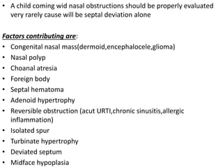 • A child coming wid nasal obstructions should be properly evaluated
very rarely cause will be septal deviation alone
Factors contributing are:
• Congenital nasal mass(dermoid,encephalocele,glioma)
• Nasal polyp
• Choanal atresia
• Foreign body
• Septal hematoma
• Adenoid hypertrophy
• Reversible obstruction (acut URTI,chronic sinusitis,allergic
inflammation)
• Isolated spur
• Turbinate hypertrophy
• Deviated septum
• Midface hypoplasia
 