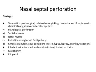 Nasal septal perforation
Etiology :
 Traumatic - post surgical, habitual nose picking, cauterization of septum with
chemicals or galvano-cautery for epistaxis
 Pathological perforation
a) Septal abscess
b) Nasal myasis
c) Rhinolith or neglected foreign body
d) Chronic granulomatous conditions like TB, lupus, leprosy, syphilis, wegener’s
 Inhalant irritants- snuff and cocaine irritant, industrial toxins
 Malignancy
 idiopathic
 