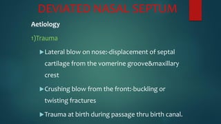 DEVIATED NASAL SEPTUM
Aetiology
1)Trauma
Lateral blow on nose:-displacement of septal
cartilage from the vomerine groove&maxillary
crest
Crushing blow from the front:-buckling or
twisting fractures
Trauma at birth during passage thru birth canal.
 