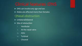 Clinical features :DNS
 DNS can involve any age and sex
 Males are affected more than females
1)Nasal obstruction
 Unilateral/bilateral
 Site of obstuction
i. Vestibular
ii. At the nasal valve
iii. Attic
iv. Turbinal
v. Choanal
 