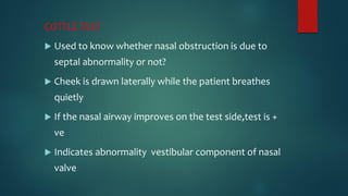 COTTLE TEST
 Used to know whether nasal obstruction is due to
septal abnormality or not?
 Cheek is drawn laterally while the patient breathes
quietly
 If the nasal airway improves on the test side,test is +
ve
 Indicates abnormality vestibular component of nasal
valve
 