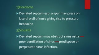 2)Headache
Deviated septum,esp. a spur may press on
lateral wall of nose giving rise to pressure
headache
3)Sinusitis
Deviated septum may obstruct sinus ostia
poor ventillation of sinus predispose or
perpetuate sinus infection.
 