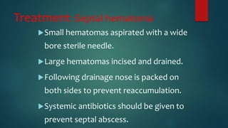 Treatment :Septal hematoma
Small hematomas aspirated with a wide
bore sterile needle.
Large hematomas incised and drained.
Following drainage nose is packed on
both sides to prevent reaccumulation.
Systemic antibiotics should be given to
prevent septal abscess.
 