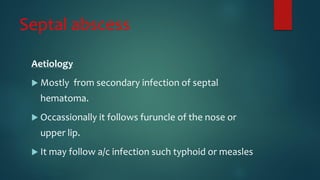 Septal abscess
Aetiology
 Mostly from secondary infection of septal
hematoma.
 Occassionally it follows furuncle of the nose or
upper lip.
 It may follow a/c infection such typhoid or measles
 