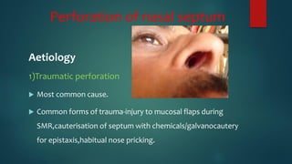 Perforation of nasal septum
Aetiology
1)Traumatic perforation
 Most common cause.
 Common forms of trauma-injury to mucosal flaps during
SMR,cauterisation of septum with chemicals/galvanocautery
for epistaxis,habitual nose pricking.
 
