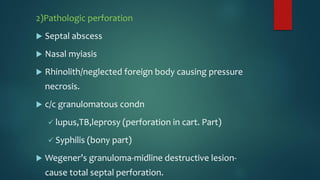 2)Pathologic perforation
 Septal abscess
 Nasal myiasis
 Rhinolith/neglected foreign body causing pressure
necrosis.
 c/c granulomatous condn
 lupus,TB,leprosy (perforation in cart. Part)
 Syphilis (bony part)
 Wegener’s granuloma-midline destructive lesion-
cause total septal perforation.
 