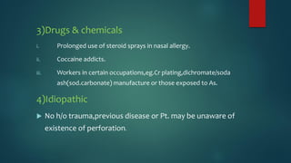 3)Drugs & chemicals
i. Prolonged use of steroid sprays in nasal allergy.
ii. Coccaine addicts.
iii. Workers in certain occupations,eg.Cr plating,dichromate/soda
ash(sod.carbonate) manufacture or those exposed to As.
4)Idiopathic
 No h/o trauma,previous disease or Pt. may be unaware of
existence of perforation.
 