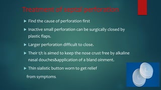 Treatment of septal perforation
 Find the cause of perforation first
 Inactive small perforation can be surgically closed by
plastic flaps.
 Larger perforation difficult to close.
 Their t/t is aimed to keep the nose crust free by alkaline
nasal douches&application of a bland oinment.
 Thin sialistic button worn to get relief
from symptoms.
 