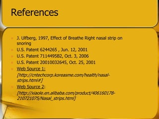 References
? J. Ulfberg, 1997, Effect of Breathe Right nasal strip on
snoring
? U.S. Patent 6244265 , Jun. 12, 2001
? U.S. Patent 7114495B2, Oct. 3, 2006
? U.S. Patent 20010032645, Oct. 25, 2001
? Web Source 1:
[http://cntechcorp.koreasme.com/health/nasal-
strips.html#]
? Web Source 2:
[http://xiaole.en.alibaba.com/product/406160178-
210721075/Nasal_strips.html]
 
