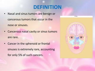DEFINITION
• Nasal and sinus tumors are benign or
cancerous tumors that occur in the
nose or sinuses.
• Cancerous nasal cavity or sinus tumors
are rare.
• Cancer in the sphenoid or frontal
sinuses is extremely rare, accounting
for only 5% of such cancers.
 