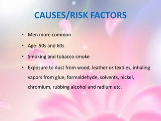 CAUSES/RISK FACTORS
• Men more common
• Age: 50s and 60s
• Smoking and tobacco smoke
• Exposure to dust from wood, leather or textiles, inhaling
vapors from glue, formaldehyde, solvents, nickel,
chromium, rubbing alcohol and radium etc.
 