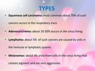 TYPES
• Squamous cell carcinoma: most common about 70% of such
cancers occurs in the respiratory tract.
• Adenocarcinoma: about 10-20% occurs in the sinus lining.
• Lymphoma: about 5% of such cancers are caused by cells in
the immune or lymphatic system.
• Melanomas: about 3% arise from cells in the sinus lining that
contain pigment and are very aggressive.
 