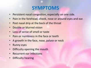 SYMPTOMS
• Persistent nasal congestion, especially on one side.
• Pain in the forehead, cheek, nose or around eyes and ear.
• Post nasal drip at the back of the throat
• Double or blurred vision
• Loss of sense of smell or taste
• Pain or numbness in the face or teeth
• A growth in the face, nose, palate or neck
• Runny eyes
• Difficulty opening the mouth
• Recurrent ear infections
• Difficulty hearing
 