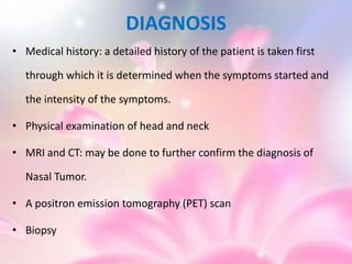 DIAGNOSIS
• Medical history: a detailed history of the patient is taken first
through which it is determined when the symptoms started and
the intensity of the symptoms.
• Physical examination of head and neck
• MRI and CT: may be done to further confirm the diagnosis of
Nasal Tumor.
• A positron emission tomography (PET) scan
• Biopsy
 
