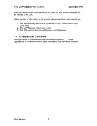 Civil UAV Capability Assessment December 2004 
website is established, members of the customer list with e-mail addresses will 
be notified of the URL. 
Other sources of information to be considered during the first major update are: 
1. The Revolutionary Aerospace Systems Concepts Science Workshop, 
June 2002 
2. The UAV National Task Force results 
3. The Office of the Secretary of Defense UAV Roadmap 
1.4 Acronyms and Definitions 
Acronyms used in this document are contained in Appendix C. Where 
appropriate, a short definition has been included to help define the acronym. 
Draft Version 7 
 