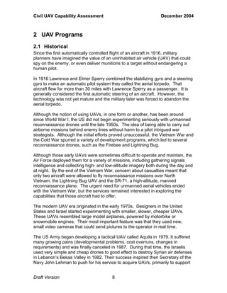 Civil UAV Capability Assessment December 2004 
2 UAV Programs 
2.1 Historical 
Since the first automatically controlled flight of an aircraft in 1916, military 
planners have imagined the value of an uninhabited air vehicle (UAV) that could 
spy on the enemy, or even deliver munitions to a target without endangering a 
human pilot. 
In 1916 Lawrence and Elmer Sperry combined the stabilizing gyro and a steering 
gyro to make an automatic pilot system they called the aerial torpedo. That 
aircraft flew for more than 30 miles with Lawrence Sperry as a passenger. It is 
generally considered the first automatic steering of an aircraft. However, the 
technology was not yet mature and the military later was forced to abandon the 
aerial torpedo. 
Although the notion of using UAVs, in one form or another, has been around 
since World War I, the US did not begin experimenting seriously with unmanned 
reconnaissance drones until the late 1950s. The idea of being able to carry out 
airborne missions behind enemy lines without harm to a pilot intrigued war 
strategists. Although the initial efforts proved unsuccessful, the Vietnam War and 
the Cold War spurred a variety of development programs, which led to several 
reconnaissance drones, such as the Firebee and Lightning Bug. 
Although those early UAVs were sometimes difficult to operate and maintain, the 
Air Force deployed them for a variety of missions, including gathering signals 
intelligence and collecting high- and low-altitude imagery both during the day and 
at night. By the end of the Vietnam War, concern about casualties meant that 
only two aircraft were allowed to fly reconnaissance missions over North 
Vietnam: the Lightning Bug UAV and the SR-71, a high-altitude, manned 
reconnaissance plane. The urgent need for unmanned aerial vehicles ended 
with the Vietnam War, but the services remained interested in exploring the 
capabilities that those aircraft had to offer. 
The modern UAV era originated in the early 1970s. Designers in the United 
States and Israel started experimenting with smaller, slower, cheaper UAVs. 
These UAVs resembled large model airplanes, powered by motorbike or 
snowmobile engines. Their most important feature was that they used new, 
small video cameras that could send pictures to the operator in real time. 
The US Army began developing a tactical UAV called Aquila in 1979. It suffered 
many growing pains (developmental problems, cost overruns, changes in 
requirements) and was finally canceled in 1987. During that time, the Israelis 
used very simple and cheap drones to good effect to destroy Syrian air defenses 
in Lebanon’s Bekaa Valley in 1982. Their success inspired then Secretary of the 
Navy John Lehman to push for his service to acquire UAVs, primarily to support 
Draft Version 8 
 