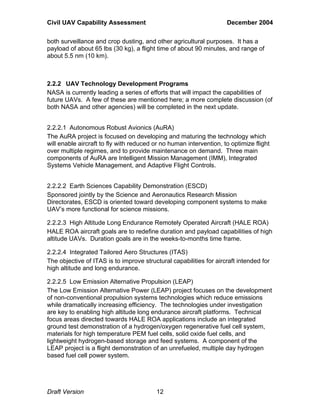 Civil UAV Capability Assessment December 2004 
both surveillance and crop dusting, and other agricultural purposes. It has a 
payload of about 65 lbs (30 kg), a flight time of about 90 minutes, and range of 
about 5.5 nm (10 km). 
2.2.2 UAV Technology Development Programs 
NASA is currently leading a series of efforts that will impact the capabilities of 
future UAVs. A few of these are mentioned here; a more complete discussion (of 
both NASA and other agencies) will be completed in the next update. 
2.2.2.1 Autonomous Robust Avionics (AuRA) 
The AuRA project is focused on developing and maturing the technology which 
will enable aircraft to fly with reduced or no human intervention, to optimize flight 
over multiple regimes, and to provide maintenance on demand. Three main 
components of AuRA are Intelligent Mission Management (IMM), Integrated 
Systems Vehicle Management, and Adaptive Flight Controls. 
2.2.2.2 Earth Sciences Capability Demonstration (ESCD) 
Sponsored jointly by the Science and Aeronautics Research Mission 
Directorates, ESCD is oriented toward developing component systems to make 
UAV’s more functional for science missions. 
2.2.2.3 High Altitude Long Endurance Remotely Operated Aircraft (HALE ROA) 
HALE ROA aircraft goals are to redefine duration and payload capabilities of high 
altitude UAVs. Duration goals are in the weeks-to-months time frame. 
2.2.2.4 Integrated Tailored Aero Structures (ITAS) 
The objective of ITAS is to improve structural capabilities for aircraft intended for 
high altitude and long endurance. 
2.2.2.5 Low Emission Alternative Propulsion (LEAP) 
The Low Emission Alternative Power (LEAP) project focuses on the development 
of non-conventional propulsion systems technologies which reduce emissions 
while dramatically increasing efficiency. The technologies under investigation 
are key to enabling high altitude long endurance aircraft platforms. Technical 
focus areas directed towards HALE ROA applications include an integrated 
ground test demonstration of a hydrogen/oxygen regenerative fuel cell system, 
materials for high temperature PEM fuel cells, solid oxide fuel cells, and 
lightweight hydrogen-based storage and feed systems. A component of the 
LEAP project is a flight demonstration of an unrefueled, multiple day hydrogen 
based fuel cell power system. 
Draft Version 12 
 
