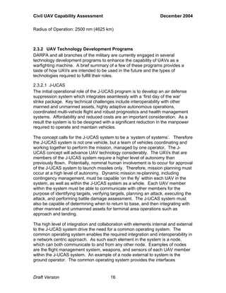 Civil UAV Capability Assessment December 2004 
Radius of Operation: 2500 nm (4625 km) 
2.3.2 UAV Technology Development Programs 
DARPA and all branches of the military are currently engaged in several 
technology development programs to enhance the capability of UAVs as a 
warfighting machine. A brief summary of a few of these programs provides a 
taste of how UAVs are intended to be used in the future and the types of 
technologies required to fulfill their roles. 
2.3.2.1 J-UCAS 
The initial operational role of the J-UCAS program is to develop an air defense 
suppression system which integrates seamlessly with a ‘first day of the war’ 
strike package. Key technical challenges include interoperability with other 
manned and unmanned assets, highly adaptive autonomous operations, 
coordinated multi-vehicle flight and robust prognostics and health management 
systems. Affordability and reduced costs are an important consideration. As a 
result the system is to be designed with a significant reduction in the manpower 
required to operate and maintain vehicles. 
The concept calls for the J-UCAS system to be a ‘system of systems’. Therefore 
the J-UCAS system is not one vehicle, but a team of vehicles coordinating and 
working together to perform the mission, managed by one operator. The J-UCAS 
concept will advance UAV technology considerably. The UAVs that are 
members of the J-UCAS system require a higher level of autonomy than 
previously flown. Potentially, nominal human involvement is to occur for approval 
of the J-UCAS system to launch missiles only. Therefore, mission planning must 
occur at a high level of autonomy. Dynamic mission re-planning, including 
contingency management, must be capable ‘on the fly’ within each UAV in the 
system, as well as within the J-UCAS system as a whole. Each UAV member 
within the system must be able to communicate with other members for the 
purpose of identifying targets, verifying targets, planning an attack, executing the 
attack, and performing battle damage assessment. The J-UCAS system must 
also be capable of determining when to return to base, and then integrating with 
other manned and unmanned assets for terminal area operations such as 
approach and landing. 
The high level of integration and collaboration with elements internal and external 
to the J-UCAS system drive the need for a common operating system. The 
common operating system enables the required integration and interoperability in 
a network centric approach. As such each element in the system is a node, 
which can both communicate to and from any other node. Examples of nodes 
are the flight management system, weapons, and sensors of each UAV member 
within the J-UCAS system. An example of a node external to system is the 
ground operator. The common operating system provides the interfaces 
Draft Version 16 
 