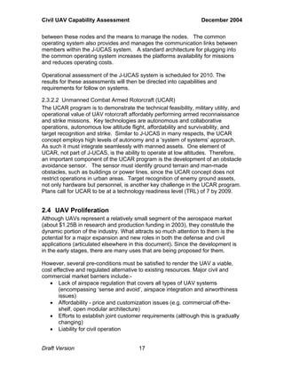 Civil UAV Capability Assessment December 2004 
between these nodes and the means to manage the nodes. The common 
operating system also provides and manages the communication links between 
members within the J-UCAS system. A standard architecture for plugging into 
the common operating system increases the platforms availability for missions 
and reduces operating costs. 
Operational assessment of the J-UCAS system is scheduled for 2010. The 
results for these assessments will then be directed into capabilities and 
requirements for follow on systems. 
2.3.2.2 Unmanned Combat Armed Rotorcraft (UCAR) 
The UCAR program is to demonstrate the technical feasibility, military utility, and 
operational value of UAV rotorcraft affordably performing armed reconnaissance 
and strike missions. Key technologies are autonomous and collaborative 
operations, autonomous low altitude flight, affordability and survivability, and 
target recognition and strike. Similar to J-UCAS in many respects, the UCAR 
concept employs high levels of autonomy and a ‘system of systems’ approach. 
As such it must integrate seamlessly with manned assets. One element of 
UCAR, not part of J-UCAS, is the ability to operate at low altitudes. Therefore, 
an important component of the UCAR program is the development of an obstacle 
avoidance sensor. The sensor must identify ground terrain and man-made 
obstacles, such as buildings or power lines, since the UCAR concept does not 
restrict operations in urban areas. Target recognition of enemy ground assets, 
not only hardware but personnel, is another key challenge in the UCAR program. 
Plans call for UCAR to be at a technology readiness level (TRL) of 7 by 2009. 
2.4 UAV Proliferation 
Although UAVs represent a relatively small segment of the aerospace market 
(about $1.25B in research and production funding in 2003), they constitute the 
dynamic portion of the industry. What attracts so much attention to them is the 
potential for a major expansion and new roles in both the defense and civil 
applications (articulated elsewhere in this document). Since the development is 
in the early stages, there are many uses that are being proposed for them. 
However, several pre-conditions must be satisfied to render the UAV a viable, 
cost effective and regulated alternative to existing resources. Major civil and 
commercial market barriers include:- 
• Lack of airspace regulation that covers all types of UAV systems 
(encompassing ‘sense and avoid’, airspace integration and airworthiness 
issues) 
• Affordability - price and customization issues (e.g. commercial off-the-shelf, 
open modular architecture) 
• Efforts to establish joint customer requirements (although this is gradually 
changing) 
• Liability for civil operation 
Draft Version 17 
 