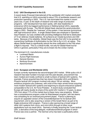 Civil UAV Capability Assessment December 2004 
2.4.2 UAV Development in the U.S. 
A recent study (Forecast International) of the worldwide UAV market concluded 
that U.S. spending on UAVs amounted to about 73% of worldwide research and 
production spending in 2003. The U.S. has dominated this market in recent 
years due, in part, to the depth of research and wide range of production 
programs. UAV development has been spotty, with clear leadership in 
endurance UAVs but laggard performance in fielding tactical UAVs, especially 
compared with Europe. The RQ-4A Global Hawk reached the serial production 
stage in 2003. Despite the “newness” of the system, it has become synonymous 
with high-endurance UAVs. A single Global Hawk was employed in Operation 
Iraqi Freedom, but was credited with providing intelligence that led to destruction 
of 13 air defense missile batteries, 50 surface-to-air missile launchers and 300 
tanks. Because of its reliability, Global Hawk was the first UAV to be granted an 
overarching Certificate of Authorization by the FAA to fly in U.S. air space. This 
allows Global Hawk to significantly reduce the time notification to the FAA when 
a flight is required. This is a critical hurdle, not only for Global Hawk but for 
UAVs in general, particularly if they are to break into the civilian market. 
The dominant U.S. manufacturers include: 
• Lockheed Martin 
• Aurora Flight Sciences 
• General Atomics 
• Northrop Grumman 
• AeroVironment 
2.4.3 European and Worldwide UAVs 
Europe currently represents the second-largest UAV market. While quite a bit of 
research has been funded in Europe over the past decade, procurement has 
been modest and mostly confined to small numbers of tactical UAV systems. For 
example, France acquired less than two dozen Crecerelle UAVs and Britain's 
Phoenix tactical UAV program involved only about 100 air vehicles. More 
ambitious programs are underway, with most of the major armed forces acquiring 
more modern tactical UAV systems and beginning to acquire endurance systems 
comparable to the U.S. Air Force Predator. A recent study concluded that 
Europe will nearly double its share of the world UAV market in 10 years, to about 
19% from about 11% of the market due to these many new programs. Britain 
has a comprehensive program under its Watchkeeper program, with two teams 
now competing for an eventual procurement phase. France is planning to 
acquire an upgraded version of the Crecerelle/Sperwer for its tactical UAV 
requirement, and is also acquiring a version of the Israeli Heron as part of its 
Eagle endurance UAV program. France is also sponsoring a broad range of 
other UAV systems from micro- and mini-UAVs through to other novel 
applications such as naval UAVs. Germany is finally acquiring the Tucan tactical 
UAV, a derivative of the long-delayed, multinational Brevel program in which 
France was once a partner. The German army has been a particularly active 
Draft Version 19 
 