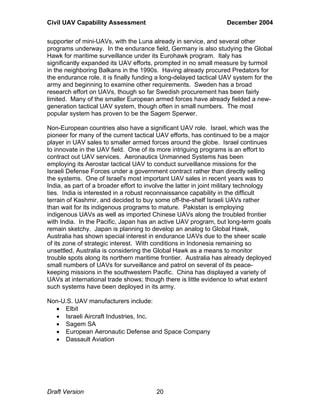 Civil UAV Capability Assessment December 2004 
supporter of mini-UAVs, with the Luna already in service, and several other 
programs underway. In the endurance field, Germany is also studying the Global 
Hawk for maritime surveillance under its Eurohawk program. Italy has 
significantly expanded its UAV efforts, prompted in no small measure by turmoil 
in the neighboring Balkans in the 1990s. Having already procured Predators for 
the endurance role, it is finally funding a long-delayed tactical UAV system for the 
army and beginning to examine other requirements. Sweden has a broad 
research effort on UAVs, though so far Swedish procurement has been fairly 
limited. Many of the smaller European armed forces have already fielded a new-generation 
tactical UAV system, though often in small numbers. The most 
popular system has proven to be the Sagem Sperwer. 
Non-European countries also have a significant UAV role. Israel, which was the 
pioneer for many of the current tactical UAV efforts, has continued to be a major 
player in UAV sales to smaller armed forces around the globe. Israel continues 
to innovate in the UAV field. One of its more intriguing programs is an effort to 
contract out UAV services. Aeronautics Unmanned Systems has been 
employing its Aerostar tactical UAV to conduct surveillance missions for the 
Israeli Defense Forces under a government contract rather than directly selling 
the systems. One of Israel's most important UAV sales in recent years was to 
India, as part of a broader effort to involve the latter in joint military technology 
ties. India is interested in a robust reconnaissance capability in the difficult 
terrain of Kashmir, and decided to buy some off-the-shelf Israeli UAVs rather 
than wait for its indigenous programs to mature. Pakistan is employing 
indigenous UAVs as well as imported Chinese UAVs along the troubled frontier 
with India. In the Pacific, Japan has an active UAV program, but long-term goals 
remain sketchy. Japan is planning to develop an analog to Global Hawk, 
Australia has shown special interest in endurance UAVs due to the sheer scale 
of its zone of strategic interest. With conditions in Indonesia remaining so 
unsettled, Australia is considering the Global Hawk as a means to monitor 
trouble spots along its northern maritime frontier. Australia has already deployed 
small numbers of UAVs for surveillance and patrol on several of its peace-keeping 
missions in the southwestern Pacific. China has displayed a variety of 
UAVs at international trade shows; though there is little evidence to what extent 
such systems have been deployed in its army. 
Non-U.S. UAV manufacturers include: 
• Elbit 
• Israeli Aircraft Industries, Inc. 
• Sagem SA 
• European Aeronautic Defense and Space Company 
• Dassault Aviation 
Draft Version 20 
 