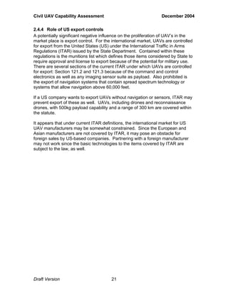 Civil UAV Capability Assessment December 2004 
2.4.4 Role of US export controls 
A potentially significant negative influence on the proliferation of UAV’s in the 
market place is export control. For the international market, UAVs are controlled 
for export from the United States (US) under the International Traffic in Arms 
Regulations (ITAR) issued by the State Department. Contained within these 
regulations is the munitions list which defines those items considered by State to 
require approval and license to export because of the potential for military use. 
There are several sections of the current ITAR under which UAVs are controlled 
for export: Section 121.2 and 121.3 because of the command and control 
electronics as well as any imaging sensor suite as payload. Also prohibited is 
the export of navigation systems that contain spread spectrum technology or 
systems that allow navigation above 60,000 feet. 
If a US company wants to export UAVs without navigation or sensors, ITAR may 
prevent export of these as well. UAVs, including drones and reconnaissance 
drones, with 500kg payload capability and a range of 300 km are covered within 
the statute. 
It appears that under current ITAR definitions, the international market for US 
UAV manufacturers may be somewhat constrained. Since the European and 
Asian manufacturers are not covered by ITAR, it may pose an obstacle for 
foreign sales by US-based companies. Partnering with a foreign manufacturer 
may not work since the basic technologies to the items covered by ITAR are 
subject to the law, as well. 
Draft Version 21 
 