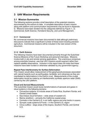 Civil UAV Capability Assessment December 2004 
3 UAV Mission Requirements 
3.1 Mission Summaries 
The following sections provide a brief description of the potential missions 
documented by the authors to date. A complete description of each mission 
along with platform and communication requirements may be found in Appendix 
D. Missions have been divided into the categories defined by Figure 1, i.e. 
Commercial, Earth Science, Homeland Security, and Land Management. 
3.1.1 Commercial 
No commercial missions have been documented to date although preliminary 
discussions indicate that a significant number of these exist including precision 
agriculture. Commercial missions will be included in the next version of this 
document. 
3.1.2 Earth Science 
The following missions have been documented primarily through the Suborbital 
Science Missions of the Future Workshop and personal interviews. Missions 
involve both in situ and remote sensing applications. The unanimous consensus 
among scientists however, was that UAV missions would augment rather than 
replace satellite observations. Inclusion in this report does not imply that these 
missions have been funded or otherwise validated by any government agency. 
Repeat Pass Interferometry for Surface Deformation 
This mission would allow measurement of the geophysical processes associated 
with natural hazards such as earthquakes, landslide, and volcanoes as they are 
manifested by deformations in the Earth's crust. Measurements of the crustal 
deformation would be made by an interferometric synthetic aperture radar (SAR) 
carried by the UAV platform. 
Cloud and Aerosol Measurements 
This suborbital mission would study transformations of aerosols and gases in 
cloud systems in the following domains: 
• Convective systems: to include areas of Costa Rica, Southern Florida, and 
Central United States 
• Sea breeze cloud formation – wide areas of coastal U.S. 
• Marine stratiform – primarily the California coastal areas 
• Contrails in the Central U.S. in air traffic regions and ship tracks in oceans 
• Synoptic scale systems & Fronts – in the Central U.S. region 
• Cirrus outflow – large areas of the tropics, Southern Florida, and Central 
U.S. 
Draft Version 22 
 