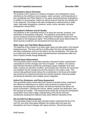 Civil UAV Capability Assessment December 2004 
Stratospheric Ozone Chemistry 
The purpose of this mission is to observe changes in the stratospheric ozone 
chemistry by the profiling of source gases, water, aerosols, and temperatures in 
the mid-latitudes and Polar Regions in the upper troposphere/lower stratosphere. 
In addition to source gases, tracers as well as reservoir species and radicals are 
to be measured. The mission will make simultaneous measurements of water 
vapor, total water temperature, pressure, winds, ozone, aerosols, and polar 
stratospheric clouds (PSC). 
Tropospheric Pollution and Air Quality 
The objective of this suborbital mission is to study the sources, evolution, and 
distribution of tropospheric pollutants. The pollutants and particles and their 
source emissions would be profiled on regional to hemispheric scales from near 
the surface to the tropopause region. This profiling would cause determination of 
where plumes of pollution are transported and how they evolve. 
Water Vapor and Total Water Measurements 
The objective of this mission is to study water vapor and total water in the tropical 
tropopause layer. The focus will be to profile water from the mid-troposphere to 
the lower stratosphere and from the tropics into the mid-latitudes. This study will 
try to determine what controls upper troposphere/lower stratosphere water and 
how it impacts climate change feedbacks. 
Coastal Ocean Observations 
This suborbital mission would help scientists understand further coastal bloom 
compositions and the changes over time and space. In addition, the science 
data will help scientists quantify the submerged aquatic vegetation and coral 
reefs, measure an estuarine condition, and evaluate how nutrients are consumed 
and released into the coastal zone and the impact on the carbon cycle. The 
science data gathered would reduce the uncertainties in the fluxes and coastal 
sea dynamics by resolving horizontal and vertical resolution (improved spatial 
and temporal resolution) and multiple sensor integration. 
Active Fire, Emissions, and Plume Assessment 
This suborbital mission would help Earth Science scientists further understand 
the influence of disturbance on carbon cycle dynamics by observing and 
measuring: the atmospheric chemistry; the thermal intensity time-series; the 
plume composition, including the volume, albedo, particle size distribution; and, 
the fuel type and quality. The measurements would also provide the atmospheric 
composition focus area a better understanding of fire plume chemical 
constituents resulting from different fuels under different intensities of fire. 
O2 and CO2 Flux Measurements 
This suborbital mission would help scientists further understand the flux of O2 
and CO2 and other trace gases between the surface (land and sea) and 
atmosphere and how it changes with space and time. Diurnal time series 
Draft Version 23 
 