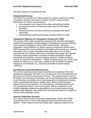Civil UAV Capability Assessment December 2004 
the study of glaciers and global warming. 
Imaging Spectroscopy 
The intent of this mission is to collect spectra as images to determine surface 
composition, change, water vapor and sulfur dioxide in space and time. 
Specifically, this mission would measure: 
• the composition and change at the surface-atmosphere interface 
• accurate and precise 3-dimensional water vapor for GPS based 
derivations 
• 3-dimensional SO2 and other phenomena associated with active 
volcanology 
• earthquake fault optical spectroscopy properties before and after 
Topographic Mapping and Topographic Change with LIDAR 
The purpose of this mission would be to generate high-resolution topographic 
mapping and topographic change-detection of targeted ground areas (including 
those covered by vegetation) using LIDAR measurements. All-terrain 
topographic change detection by repeat mapping compliments interferometric 
SAR measurements of sub-centimeter to decimeter surface levels (e.g., observe 
decimeter to tens of meter near-field surface deformation in the vicinity of 
ruptured faults and inflating volcanoes to understand earthquake and magmatic 
processes; observe decimeter to hundreds of meters topographic change 
associated with landslides, volcanic eruptions and flows, coastal and fluvial 
erosion and sediment redistribution). Targets of highest priority are narrow, long, 
quasi-linear features (e.g. fault zones, coastal zones) amenable to targeted 
mapping or point features (e.g. volcanoes) amenable to station-keeping 
monitoring. 
Gravitational Acceleration Measurements 
This mission would accurately measure gravitational acceleration that varies 
spatially and temporally near Earth, as a consequence of the inhomogeneity and 
the dynamics of Earth’s mass density structure. This spatial variation occurs at 
all scales, from thousands of kilometers, due to core/mantle boundary anomalies, 
to sub-kilometer and smaller, due to local topographic (or bathymetric) masses. 
Earth’s gravitational field defines satellite orbits, affects inertial navigation, 
reflects oil and mineral deposits, and characterizes crustal geologic structure. 
The equipotential surface, known as the geoid, defines a reference for sea 
surface topography (leading to oceanographic current determination through 
satellite ocean altimetry), and it defines the conventional reference of heights for 
national vertical geodetic control. 
Antarctic Exploration Surveyor 
This mission would provide coordinated magnetometer, gravity, and LIDAR 
measurements from a small, easily deployed autonomous low-cost aircraft 
platform. These measurements would allow basic mapping to determine ice 
Draft Version 25 
 