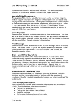 Civil UAV Capability Assessment December 2004 
sheet bed characteristics and ice sheet elevation. This data would allow 
scientists to examine the geologic controls on ice sheet dynamics. 
Magnetic Fields Measurements 
The purpose of this mission would be to measure vector and tensor magnetic 
fields to support comprehensive magnetic field source models and isolate time-varying 
crustal field components. The magnetic field spectrum is under-sampled 
in the spatial wavelengths intermediate between the near-surface (up to 1.1 nm 
(2 km) ) and satellite altitude (190 nm to 380 nm) (350 to 700 km). These 
measurements are critical to producing models that account for all sources of 
magnetic fields from crust to core. 
Cloud Properties 
This mission is designed to collect in situ data on cloud microphysics. The data 
will allow better understanding of cloud dynamics and lead to improved weather 
and climate models. Weather, climate, and atmospheric composition focus areas 
will also benefit from the data collected in this mission. 
River Discharge 
This mission will collect data on the volume of water flowing in a river at multiple 
points. The data is critical for global and regional water balance studies. Other 
beneficiaries of this data include USGS, EPA, coastal zone studies, and 
floodplain mapping efforts. 
Snow – Liquid Water Equivalents 
This mission was conceived to measure the amount of water stored in the 
snowpack at very high spatial resolution (≈ 165 ft (50m)). Also, snowpack 
characteristics such as depth, density, wetness, age, emissivity, albedo, etc will 
be measured. Measuring the snow characteristics has significant application for 
decision makers and is important for water budget. It would allow for 
improvements in snow prediction as well as understanding the climate data 
record. 
Soil Moisture and Freeze/Thaw States 
This mission was envisioned for measuring surface soil moisture, deep soil 
moisture, and the freeze or thaw state of surface soil in the presence of 
vegetation. Benefits include improved water budgets and better modeling of the 
carbon cycle. 
Cloud Microphysics/Properties 
The purpose of this mission is to observe the microphysics and properties of 
clouds. Specifically this entails measurements of: 
• Turbulence, vertical velocity 
• Particle size distributions, habit, phases 
• Liquid/ice contents 
• Highly-accurate thermodynamic information 
Draft Version 26 
 