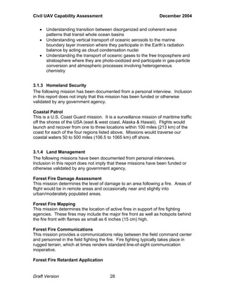 Civil UAV Capability Assessment December 2004 
• Understanding transition between disorganized and coherent wave 
patterns that transit whole ocean basins 
• Understanding vertical transport of oceanic aerosols to the marine 
boundary layer inversion where they participate in the Earth’s radiation 
balance by acting as cloud condensation nuclei 
• Understanding the transport of oceanic gases to the free troposphere and 
stratosphere where they are photo-oxidized and participate in gas-particle 
conversion and atmospheric processes involving heterogeneous 
chemistry 
3.1.3 Homeland Security 
The following mission has been documented from a personal interview. Inclusion 
in this report does not imply that this mission has been funded or otherwise 
validated by any government agency. 
Coastal Patrol 
This is a U.S. Coast Guard mission. It is a surveillance mission of maritime traffic 
off the shores of the USA (east & west coast, Alaska & Hawaii). Flights would 
launch and recover from one to three locations within 100 miles (213 km) of the 
coast for each of the four regions listed above. Missions would traverse our 
coastal waters 50 to 500 miles (106.5 to 1065 km) off shore. 
3.1.4 Land Management 
The following missions have been documented from personal interviews. 
Inclusion in this report does not imply that these missions have been funded or 
otherwise validated by any government agency. 
Forest Fire Damage Assessment 
This mission determines the level of damage to an area following a fire. Areas of 
flight would be in remote areas and occasionally near and slightly into 
urban/moderately populated areas. 
Forest Fire Mapping 
This mission determines the location of active fires in support of fire fighting 
agencies. These fires may include the major fire front as well as hotspots behind 
the fire front with flames as small as 6 inches (15 cm) high. 
Forest Fire Communications 
This mission provides a communications relay between the field command center 
and personnel in the field fighting the fire. Fire fighting typically takes place in 
rugged terrain, which at times renders standard line-of-sight communication 
inoperative. 
Forest Fire Retardant Application 
Draft Version 28 
 