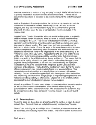 Civil UAV Capability Assessment December 2004 
interface standards to support a “plug and play” concept. NASA’s Earth Science 
Capability Project has accepted the task to accomplish this. The first set of 
documented standards is expected to be published around the end of fiscal year 
2005. 
Vehicle Transport – For many missions, the UAV must be transported from its 
home base to the area of interest. Depending on the UAV and access to 
airspace, this may be accomplished by flying the UAV there or by ground 
shipment. In either case, the cost of transportation must be included in the 
mission cost. 
Support Team Travel – Some UAV missions require a deployment to a specific 
area of interest. When this occurs, there is a team of support personnel that 
must accompany the UAV. This usually includes technicians for UAV setup, 
operation and maintenance, ground operators, payload specialists, and users 
interested in mission results. The travel costs for these personnel must be 
included in mission costs. One of the ways to decrease these costs is to make 
UAVs more operable. Operability refers to the ease with which the UAV can 
accomplish its mission. One of the large factors in this area is the ability to fly 
“where you want, when you want”. Access to the NAS on a “file and fly” basis 
will be a key factor in providing operability. Another factor that determines a 
UAV’s operability is the ability to quickly deploy and launch. This means that the 
UAV must be rapidly tailored for a given mission by installing the appropriate 
payload, transporting the UAV to the test site, and developing the flight plan. 
Payloads must have the capability to be integrated quickly using standard 
interfaces and protocols. Finally, the UAV must remain ready during the course 
of the mission which may include multiple flights over a period of time. This 
necessitates minimal pre-flight and post-flight procedures and high system 
reliability. Ground systems to support flight plan development must be intuitive 
and rely heavily on automation. Large groups of required support personnel are 
not conducive to operability or affordability. Objective 8 of the GOTChA chart 
addresses the desired reduction in required human support. 
Aircraft Acquisition – For most users it does not make economic sense to acquire 
an aircraft to accomplish their mission. UAV services would typically be 
purchased from a UAV operator or owner. The exception to this statement may 
be an organization that has a constantly recurring mission (e.g. Coast Guard 
patrol). 
4.1.2 Recurring Costs 
Recurring costs are those that are proportional to the number of hours the UAV 
actually flies. Some of these are included in quoted “cost per hour” figures. 
Direct Costs – During the actual flight hours of the UAV, some consumables will 
be expended; these usually include fuel and oil. The cost of routine maintenance 
Draft Version 34 
 