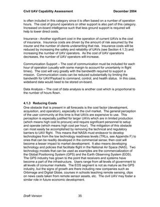 Civil UAV Capability Assessment December 2004 
is often included in this category since it is often based on a number of operation 
hours. The cost of ground operators or other support is also part of this category. 
Increased on-board intelligence such that less ground support is required will 
help to lower direct costs. 
Insurance - Another significant cost in the operation of current UAVs is the cost 
of insurance. Insurance costs are driven by the amount of risk assumed by the 
insurer and the number of clients underwriting that risk. Insurance costs will be 
reduced by increasing the safety and reliability of UAVs (see Section 4.1.3) and 
increasing the number of UAV operators. As the cost of UAV operations 
decreases, the number of UAV operators will increase. 
Communication Support – The cost of communication must be included for each 
hour of operation (usually with some margin to account for uncertainty in flight 
times). The cost will vary greatly with the bandwidth required to support a 
mission. Communication costs can be reduced substantially by limiting the 
bandwidth for UAV/Payload to command, control, and health status. In this case, 
wideband data would need to be stored on-board. 
Data Analysis – The cost of data analysis is another cost which is proportional to 
the number of hours flown. 
4.1.3 Reducing Costs 
One obstacle that is present in all forecasts is the cost factor (development, 
acquisition, and operation), especially in the civil market. The general perception 
of the user community at this time is that UAVs are expensive to use. This 
perception is especially justified for larger UAVs which are in limited production 
(which means high cost to procure) and require significant personnel to setup 
and operate (which means high cost per hour). The mitigation of this obstacle 
can most easily be accomplished by removing the technical and regulatory 
barriers to UAV flight. This means that NASA must endeavor to develop 
technologies from the low technology readiness levels (TRLs, see Appendix F) to 
ones that can be readily developed in the commercial sense; then cost will 
become a lesser impact to market development. It also means developing 
technology and policies that facilitate flight in the National Air Space (NAS). Two 
technology models that can be used as examples are the commercialization of 
the Global Positioning System (GPS) and the Earth Observing System (EOS). 
The GPS industry has grown to the point that receivers and systems have 
become a part of the infrastructure. Users range from all levels of government to 
all levels of consumer markets. The EOS segment is not as mature as the GPS 
industry, but the signs of growth are there including new companies such as 
Orbimage and Digital Globe, courses in schools teaching remote sensing, clips 
on news casts taken from remote sensor assets, etc. The civil UAV may foster a 
similar role in future economic development. 
Draft Version 35 
 